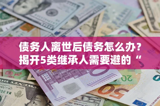 武汉债务人离世后债务怎么办？揭开5类继承人需要避的“坑”